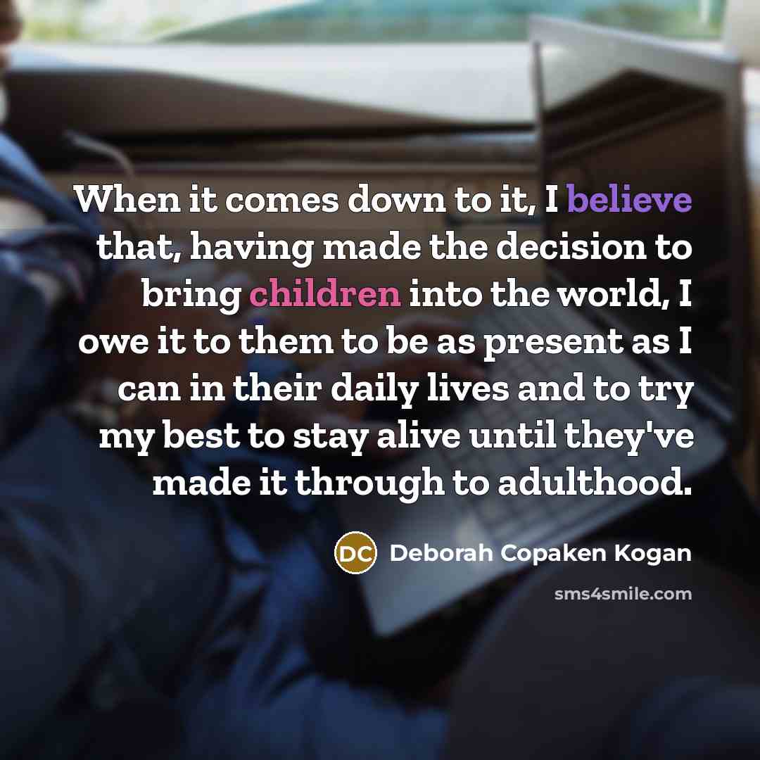 “When it comes down to it, I believe that, having made the decision to bring children into the world, I owe it to them to be as present as I can in their daily lives and to try my best to stay alive until they've made it through to adulthood.” quote by Deborah Copaken Kogan