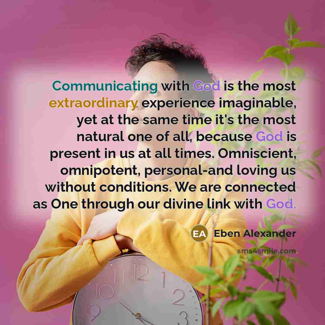 “Communicating with God is the most extraordinary experience imaginable, yet at the same time it's the most natural one of all, because God is present in us at all times. Omniscient, omnipotent, personal-and loving us without conditions. We are connected as One through our divine link with God.” quote by Eben Alexander