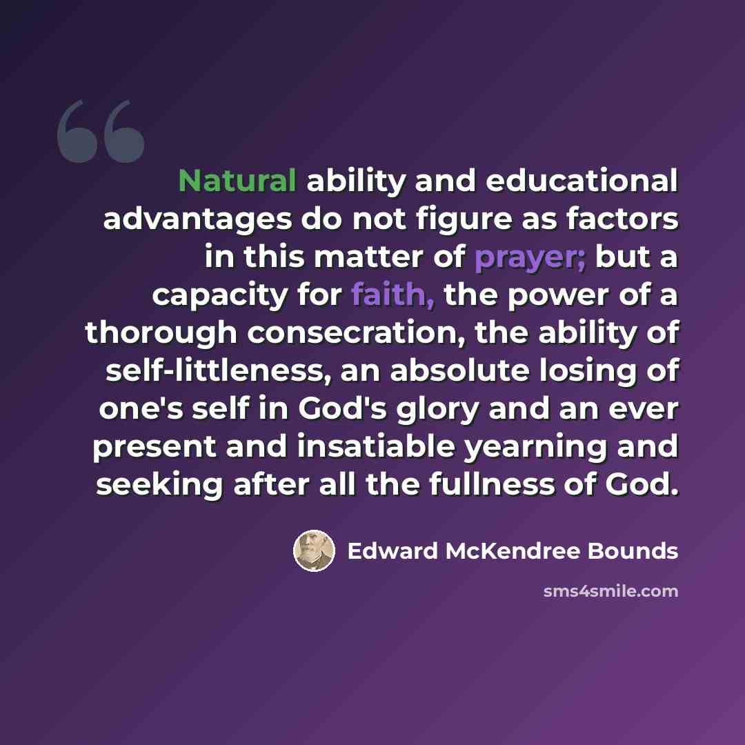“Natural ability and educational advantages do not figure as factors in this matter of prayer; but a capacity for faith, the power of a thorough consecration, the ability of self-littleness, an absolute losing of one's self in God's glory and an ever present and insatiable yearning and seeking…” quote by Edward McKendree Bounds
