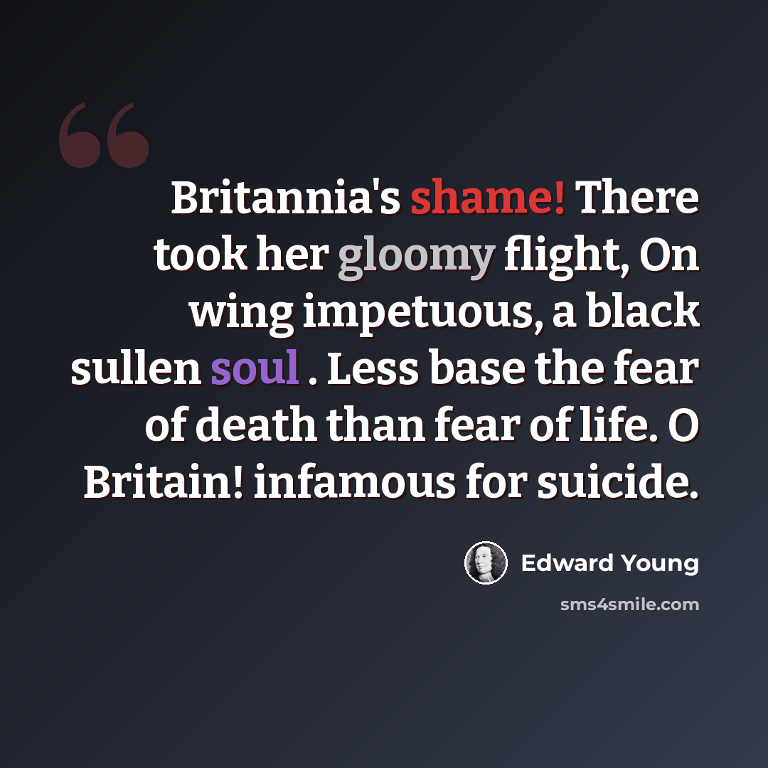 “Britannia's shame! There took her gloomy flight, On wing impetuous, a black sullen soul . Less base the fear of death than fear of life. O Britain! infamous for suicide.” quote by Edward Young
