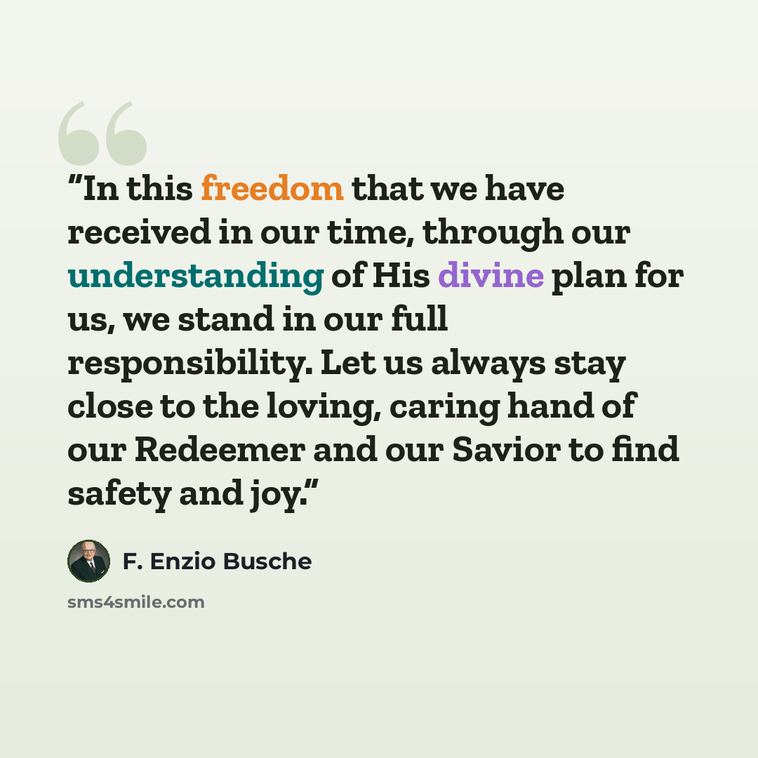 “In this freedom that we have received in our time, through our understanding of His divine plan for us, we stand in our full responsibility. Let us always stay close to the loving, caring hand of our Redeemer and our Savior to find safety and joy.” quote by F. Enzio Busche