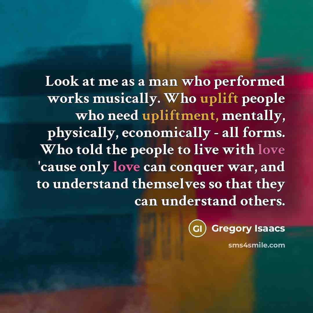 “Look at me as a man who performed works musically. Who uplift people who need upliftment, mentally, physically, economically - all forms. Who told the people to live with love 'cause only love can conquer war, and to understand themselves so that they can understand others.” quote by Gregory Isaacs