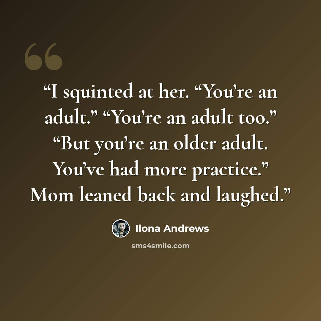 “I squinted at her. “You’re an adult.” “You’re an adult too.” “But you’re an older adult. You’ve had more practice.” Mom leaned back and laughed.” quote by Ilona Andrews
