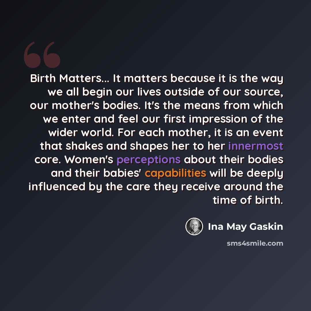 “Birth Matters... It matters because it is the way we all begin our lives outside of our source, our mother's bodies. It's the means from which we enter and feel our first impression of the wider world. For each mother, it is an event that shakes and shapes her to her innermost core. Women's…” quote by Ina May Gaskin