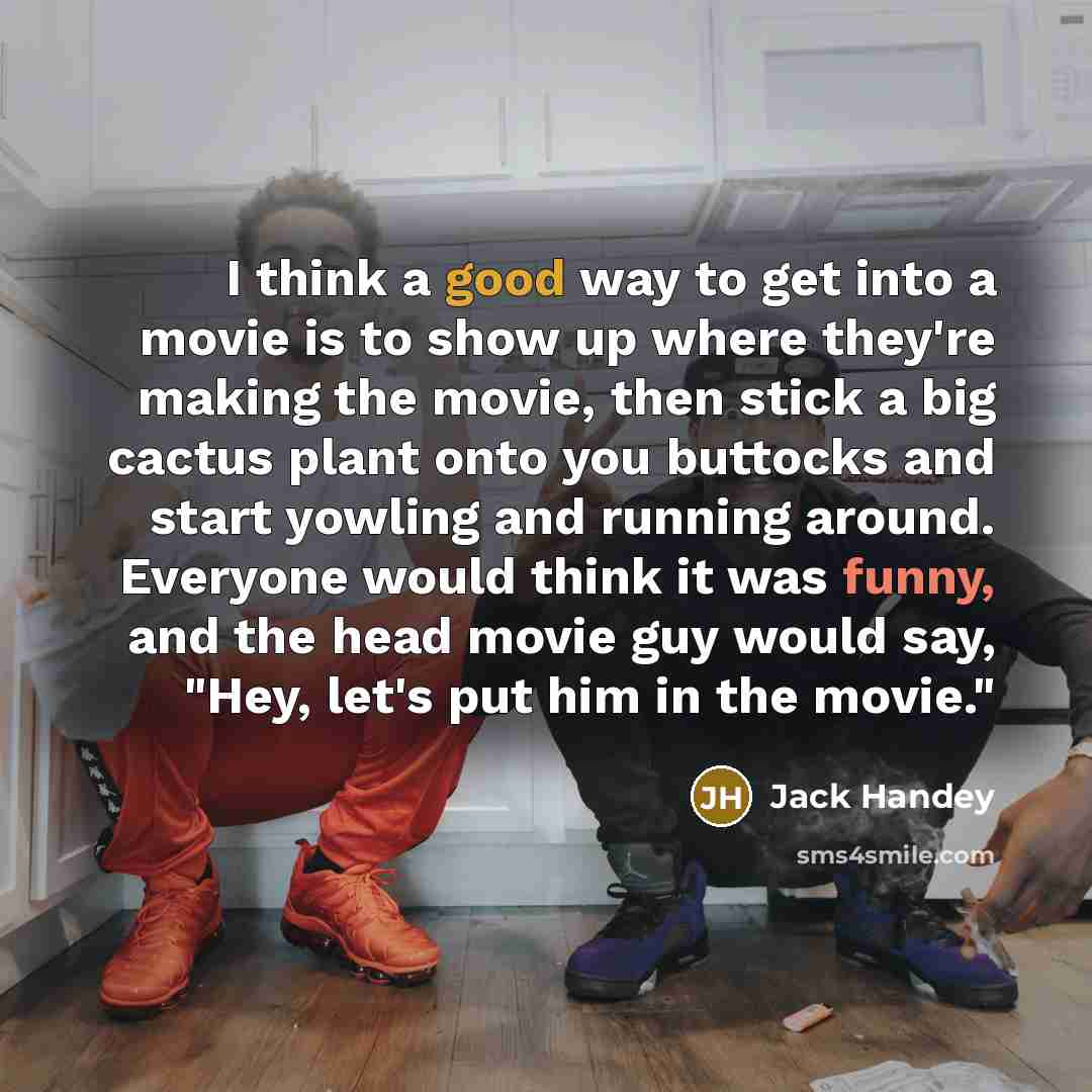 “I think a good way to get into a movie is to show up where they're making the movie, then stick a big cactus plant onto you buttocks and start yowling and running around. Everyone would think it was funny, and the head movie guy would say, "Hey, let's put him in the movie."” quote by Jack Handey