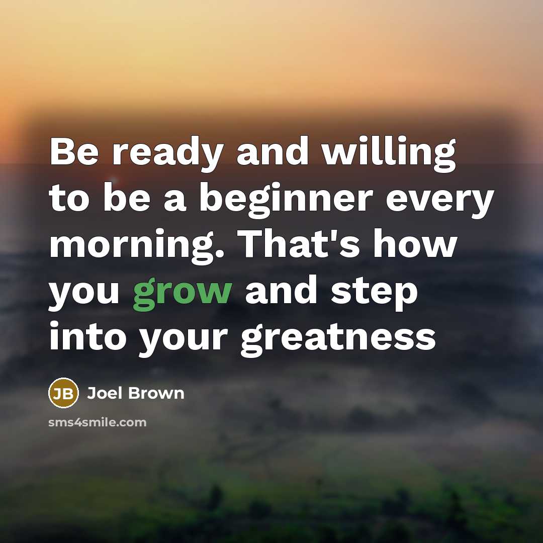 “Be ready and willing to be a beginner every morning. That's how you grow and step into your greatness” quote by Joel Brown