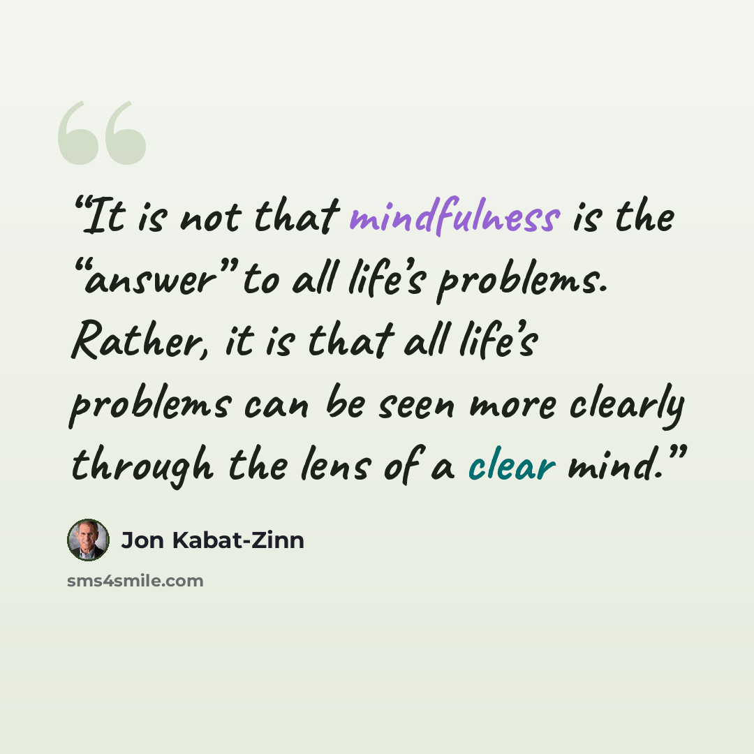 “It is not that mindfulness is the “answer” to all life’s problems. Rather, it is that all life’s problems can be seen more clearly through the lens of a clear mind.” quote by Jon Kabat-Zinn