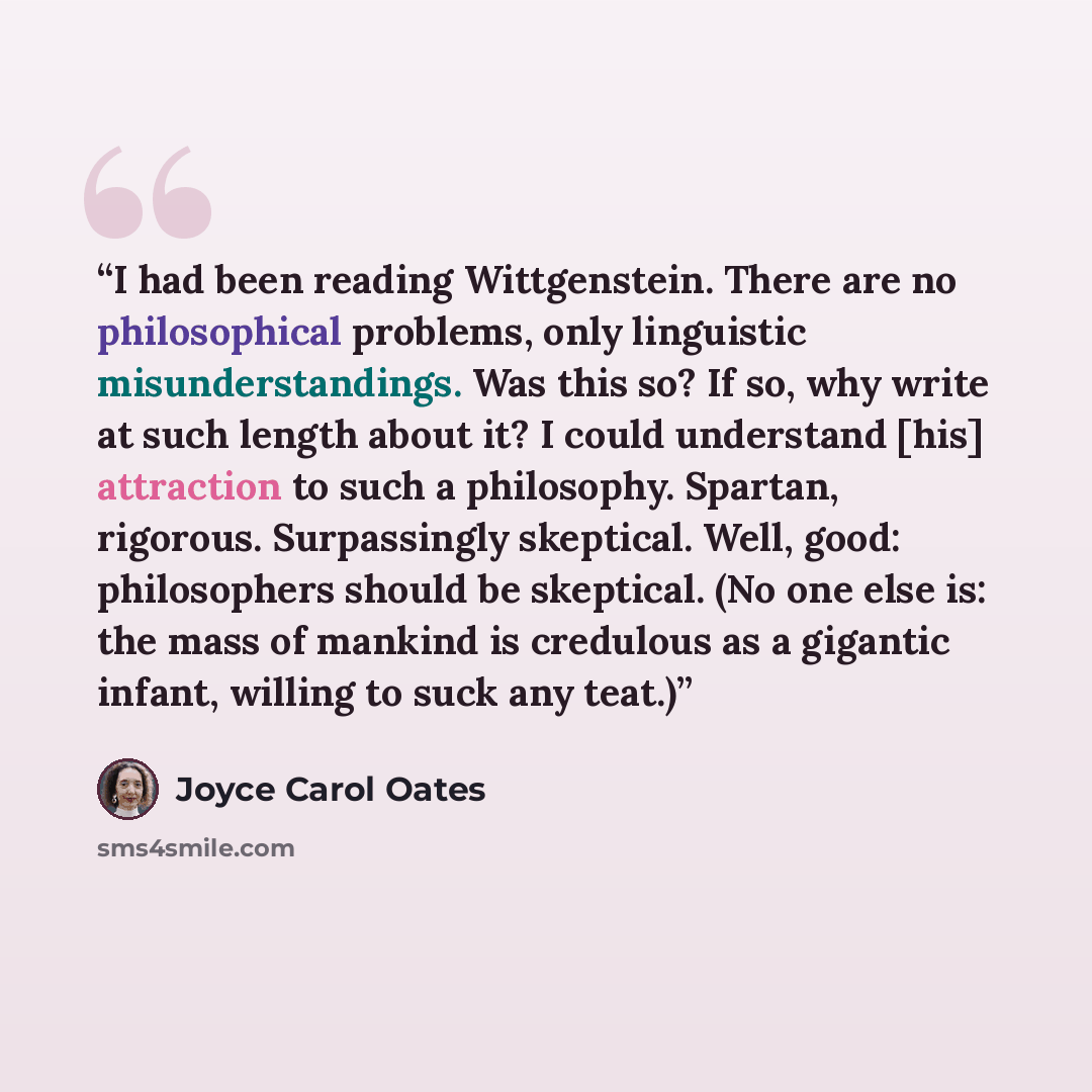 “I had been reading Wittgenstein. There are no philosophical problems, only linguistic misunderstandings. Was this so? If so, why write at such length about it? I could understand [his] attraction to such a philosophy. Spartan, rigorous. Surpassingly skeptical. Well, good: philosophers should be…” quote by Joyce Carol Oates