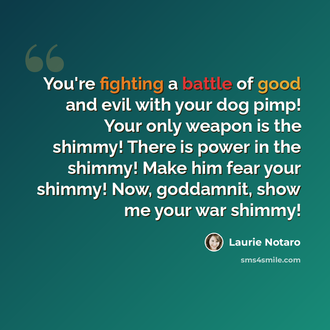 “You're fighting a battle of good and evil with your dog pimp! Your only weapon is the shimmy! There is power in the shimmy! Make him fear your shimmy! Now, goddamnit, show me your war shimmy!” quote by Laurie Notaro