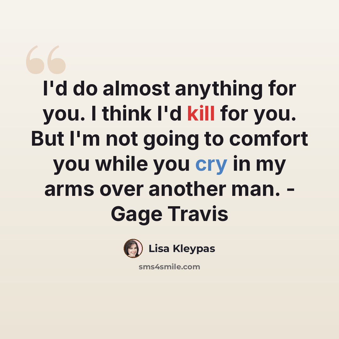 “I'd do almost anything for you. I think I'd kill for you. But I'm not going to comfort you while you cry in my arms over another man. - Gage Travis” quote by Lisa Kleypas
