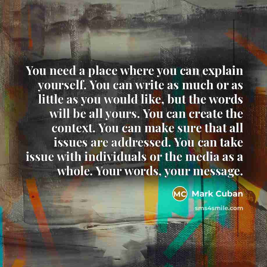 “You need a place where you can explain yourself. You can write as much or as little as you would like, but the words will be all yours. You can create the context. You can make sure that all issues are addressed. You can take issue with individuals or the media as a whole. Your words, your message.” quote by Mark Cuban