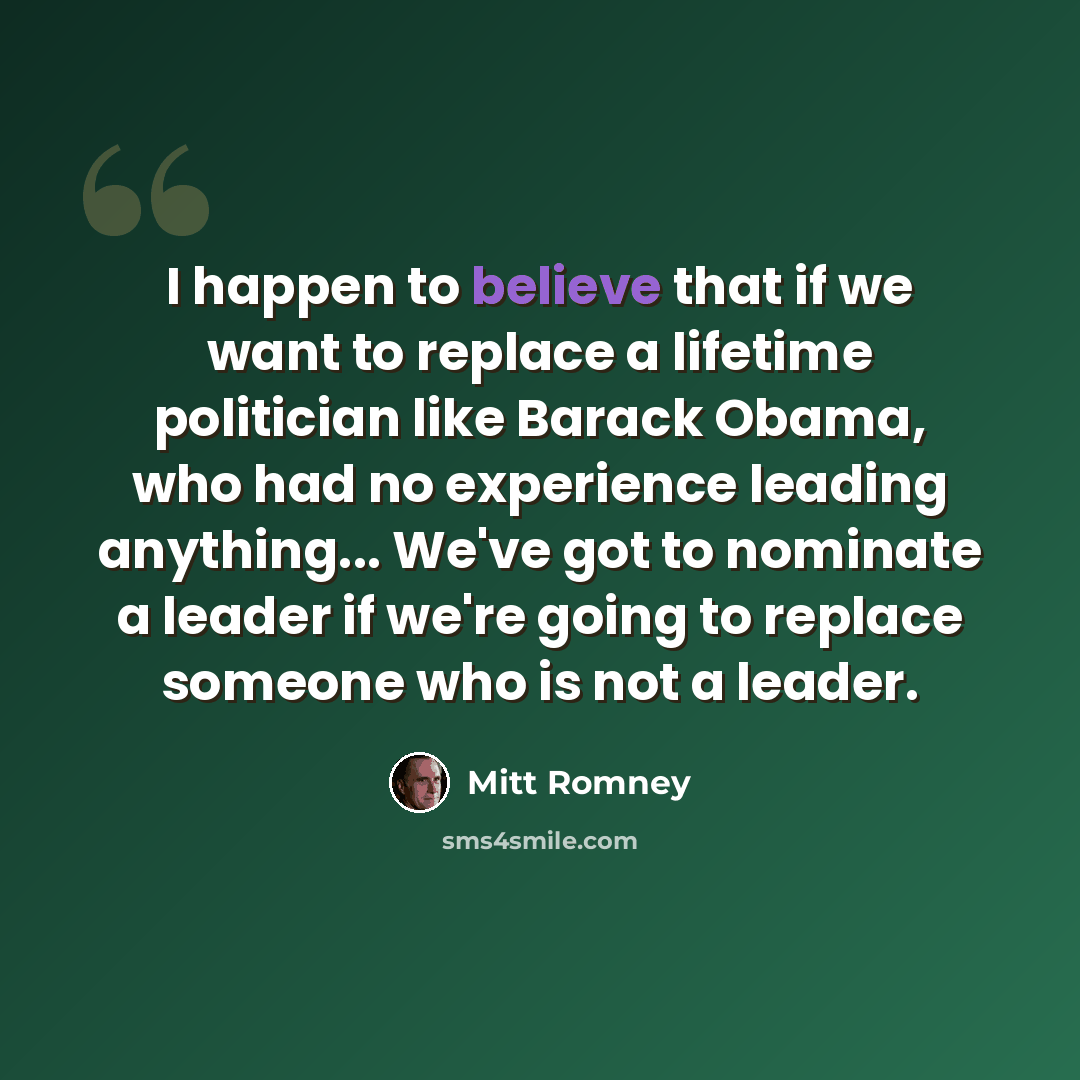 “I happen to believe that if we want to replace a lifetime politician like Barack Obama, who had no experience leading anything... We've got to nominate a leader if we're going to replace someone who is not a leader.” quote by Mitt Romney