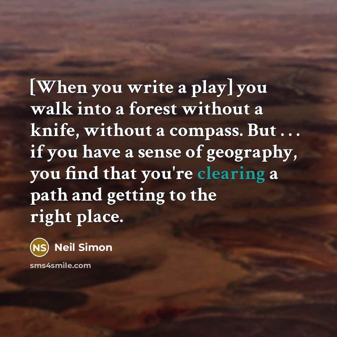 “[When you write a play] you walk into a forest without a knife, without a compass. But . . . if you have a sense of geography, you find that you're clearing a path and getting to the right place.” quote by Neil Simon