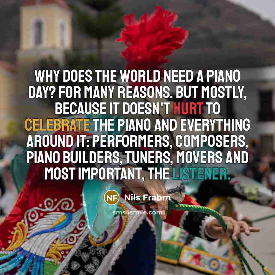 “Why does the world need a Piano Day? For many reasons. But mostly, because it doesn't hurt to celebrate the piano and everything around it: performers, composers, piano builders, tuners, movers and most important, the listener.” quote by Nils Frahm