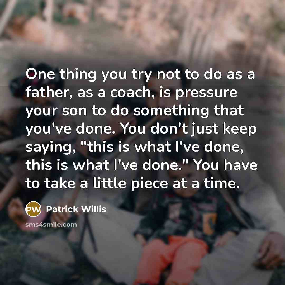 “One thing you try not to do as a father, as a coach, is pressure your son to do something that you've done. You don't just keep saying, "this is what I've done, this is what I've done." You have to take a little piece at a time.” quote by Patrick Willis