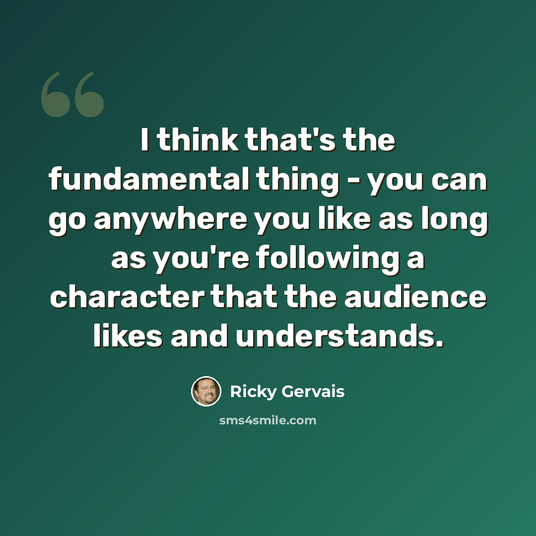 “I think that's the fundamental thing - you can go anywhere you like as long as you're following a character that the audience likes and understands.” quote by Ricky Gervais