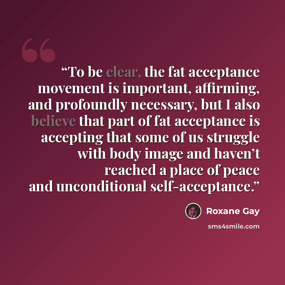 “To be clear, the fat acceptance movement is important, affirming, and profoundly necessary, but I also believe that part of fat acceptance is accepting that some of us struggle with body image and haven’t reached a place of peace and unconditional self-acceptance.” quote by Roxane Gay