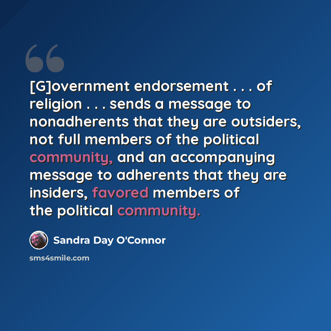 “[G]overnment endorsement . . . of religion . . . sends a message to nonadherents that they are outsiders, not full members of the political community, and an accompanying message to adherents that they are insiders, favored members of the political community.” quote by Sandra Day O'Connor
