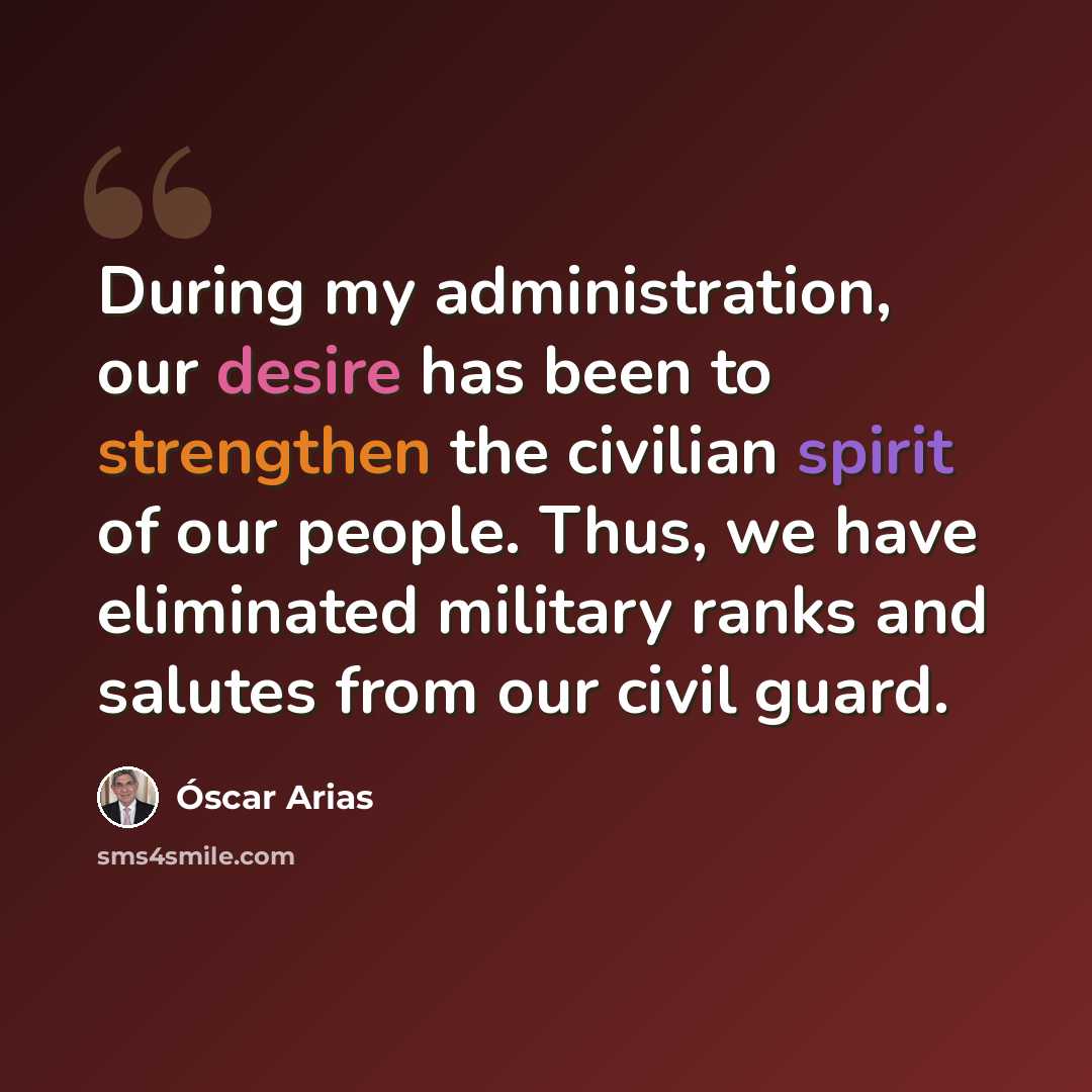 “During my administration, our desire has been to strengthen the civilian spirit of our people. Thus, we have eliminated military ranks and salutes from our civil guard.” quote by Óscar Arias