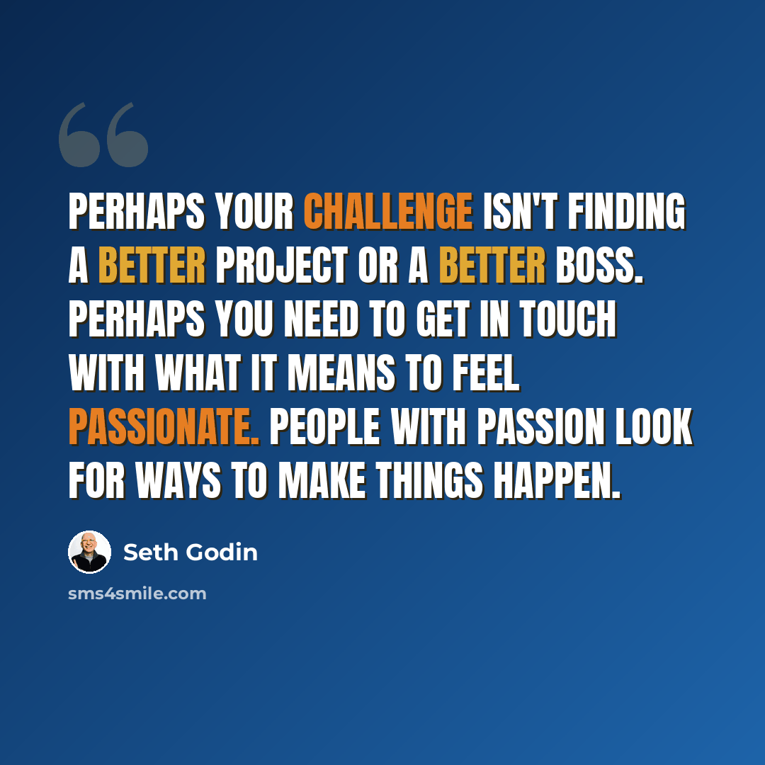 “Perhaps your challenge isn't finding a better project or a better boss. Perhaps you need to get in touch with what it means to feel passionate. People with passion look for ways to make things happen.” quote by Seth Godin