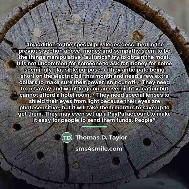 “In addition to the special privileges described in the previous section above, money and sympathy seem to be the things manipulative “autistics” try to obtain the most. It is not uncommon for someone to ask for money for some seemingly plausible purpose. ◦ They anticipate being short on the…” quote by Thomas D. Taylor