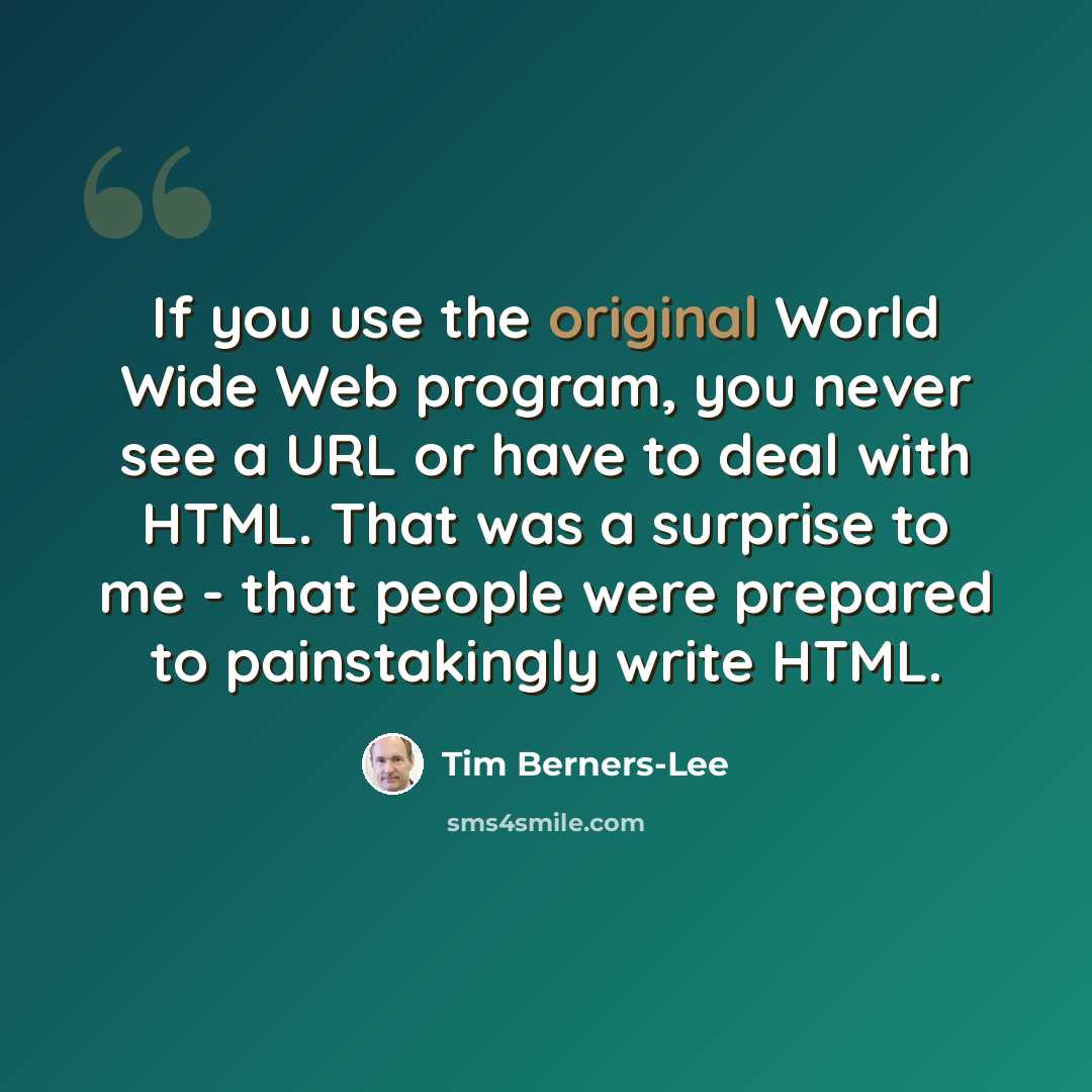 “If you use the original World Wide Web program, you never see a URL or have to deal with HTML. That was a surprise to me - that people were prepared to painstakingly write HTML.” quote by Tim Berners-Lee
