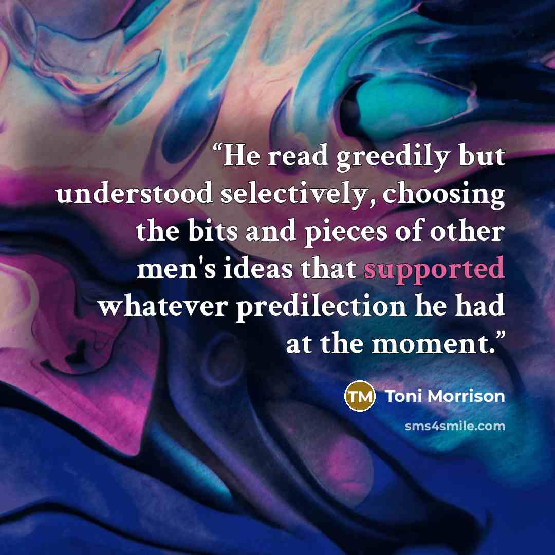 “He read greedily but understood selectively, choosing the bits and pieces of other men's ideas that supported whatever predilection he had at the moment.” quote by Toni Morrison
