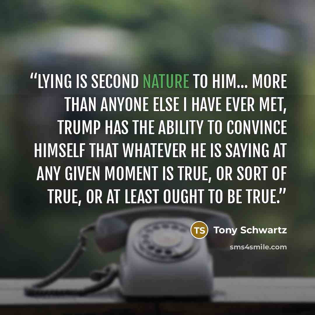 “Lying is second nature to him... More than anyone else I have ever met, Trump has the ability to convince himself that whatever he is saying at any given moment is true, or sort of true, or at least ought to be true.” quote by Tony Schwartz