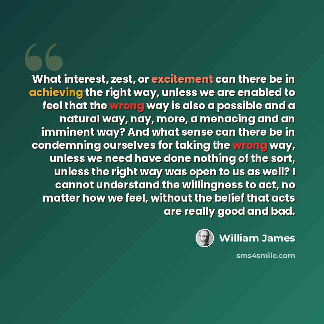 “What interest, zest, or excitement can there be in achieving the right way, unless we are enabled to feel that the wrong way is also a possible and a natural way, nay, more, a menacing and an imminent way? And what sense can there be in condemning ourselves for taking the wrong way, unless we need…” quote by William James