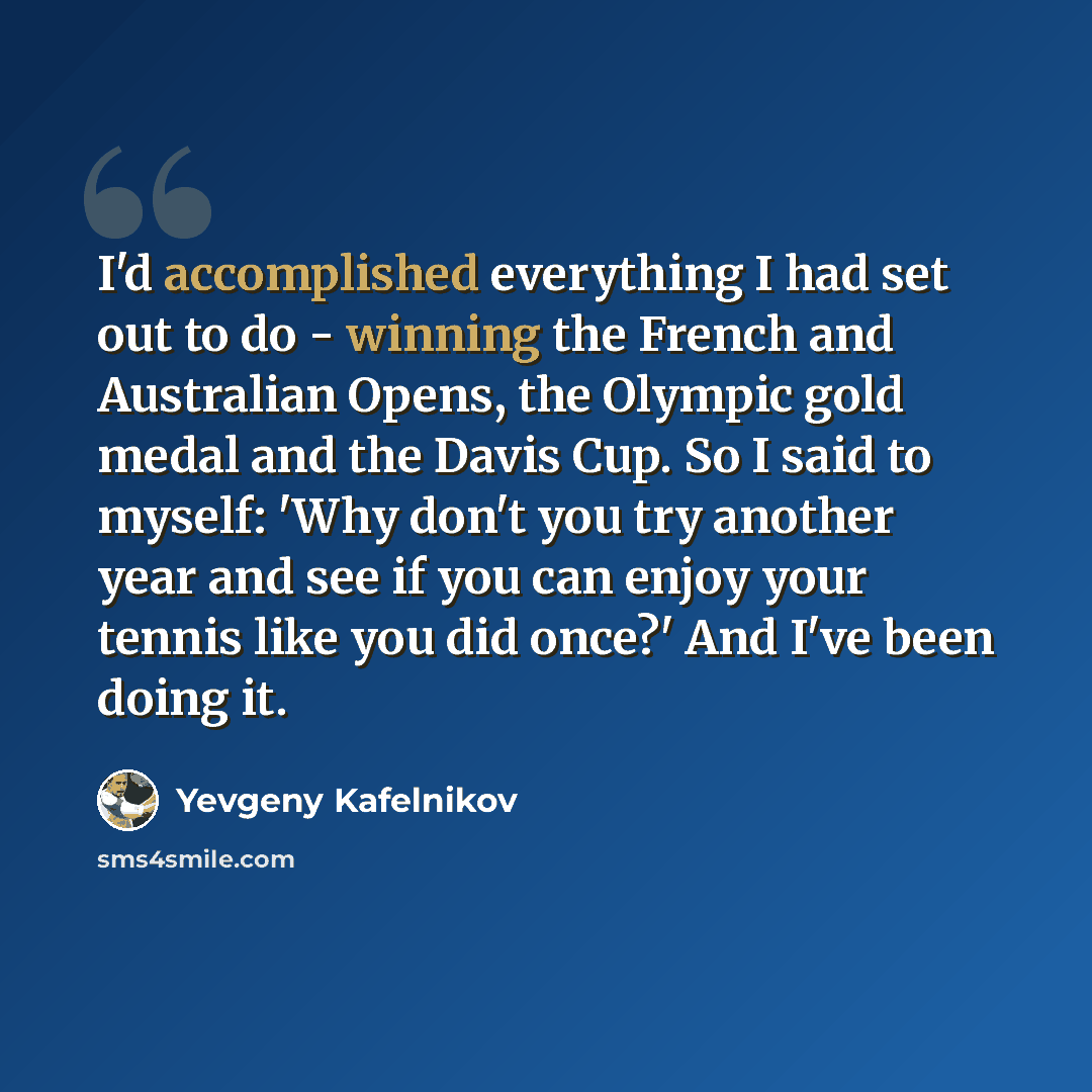 “I'd accomplished everything I had set out to do - winning the French and Australian Opens, the Olympic gold medal and the Davis Cup. So I said to myself: 'Why don't you try another year and see if you can enjoy your tennis like you did once?' And I've been doing it.” quote by Yevgeny Kafelnikov