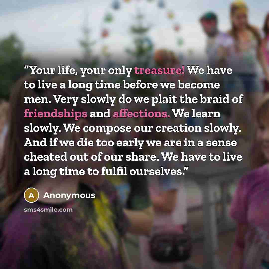“Your life, your only treasure! We have to live a long time before we become men. Very slowly do we plait the braid of friendships and affections. We learn slowly. We compose our creation slowly. And if we die too early we are in a sense cheated out of our share. We have to live a long time to…” quote by Anonymous