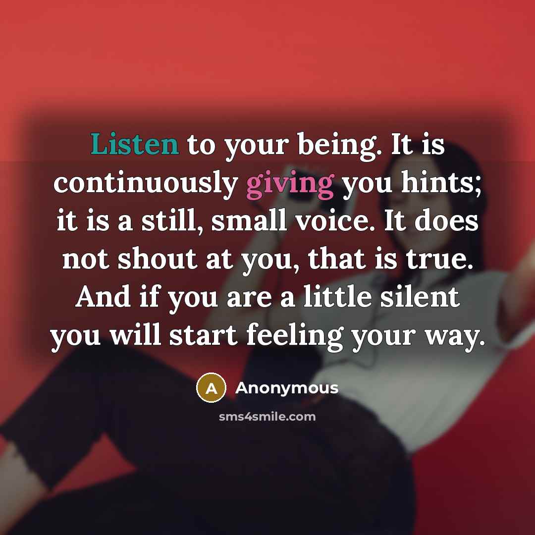 “Listen to your being. It is continuously giving you hints; it is a still, small voice. It does not shout at you, that is true. And if you are a little silent you will start feeling your way.” quote by Anonymous