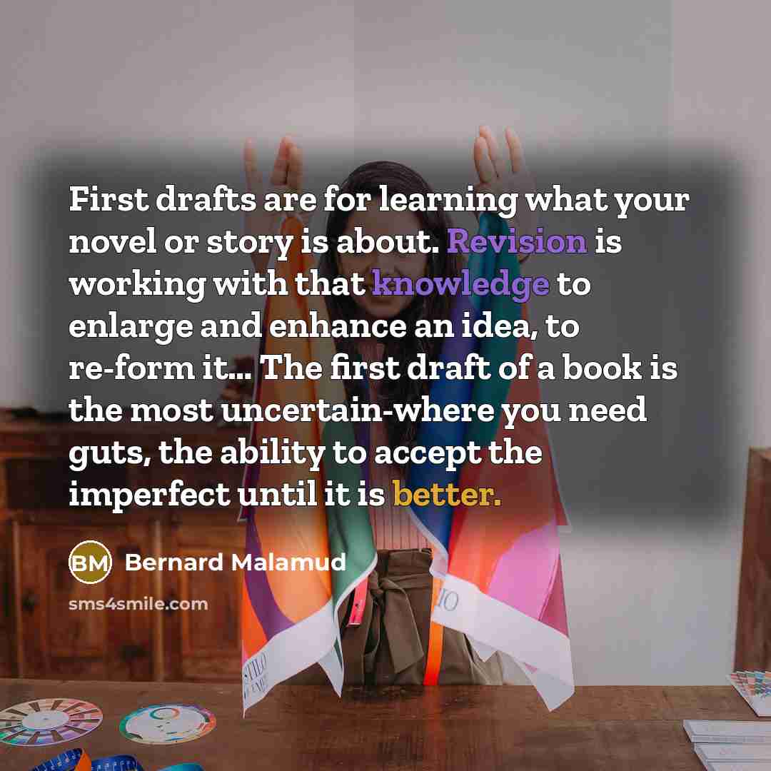 “First drafts are for learning what your novel or story is about. Revision is working with that knowledge to enlarge and enhance an idea, to re-form it… The first draft of a book is the most uncertain-where you need guts, the ability to accept the imperfect until it is better.” quote by Bernard Malamud