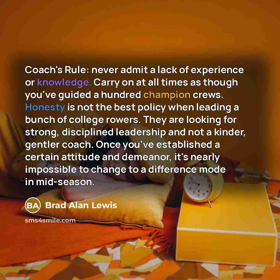 “Coach's Rule: never admit a lack of experience or knowledge. Carry on at all times as though you've guided a hundred champion crews. Honesty is not the best policy when leading a bunch of college rowers. They are looking for strong, disciplined leadership and not a kinder, gentler coach. Once…” quote by Brad Alan Lewis