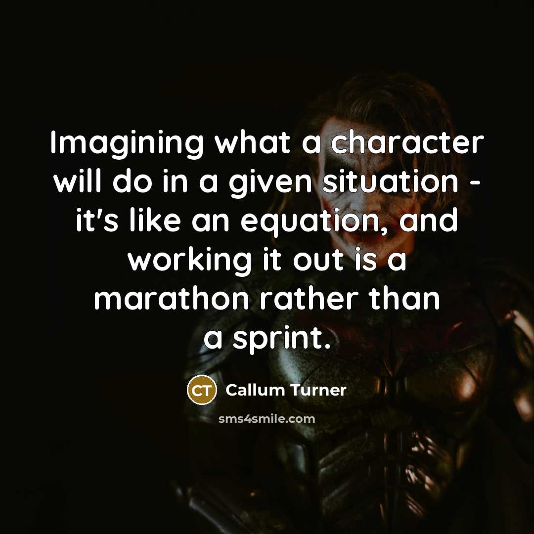 “Imagining what a character will do in a given situation - it's like an equation, and working it out is a marathon rather than a sprint.” quote by Callum Turner