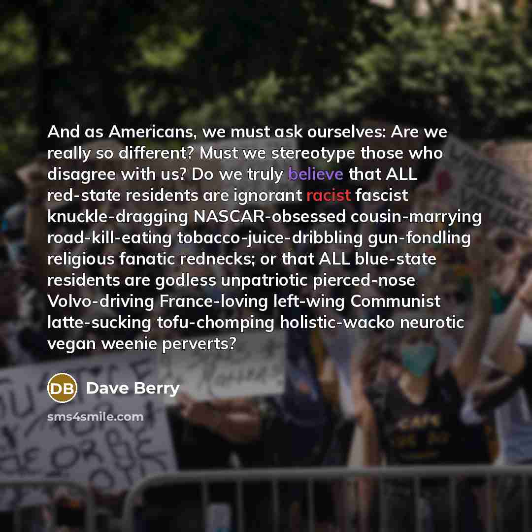 “And as Americans, we must ask ourselves: Are we really so different? Must we stereotype those who disagree with us? Do we truly believe that ALL red-state residents are ignorant racist fascist knuckle-dragging NASCAR-obsessed cousin-marrying road-kill-eating tobacco-juice-dribbling gun-fondling…” quote by Dave Berry