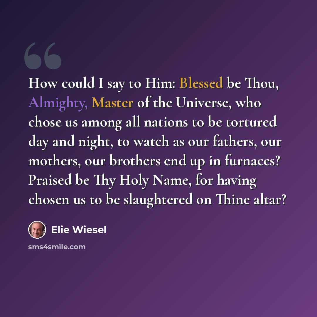 “How could I say to Him: Blessed be Thou, Almighty, Master of the Universe, who chose us among all nations to be tortured day and night, to watch as our fathers, our mothers, our brothers end up in furnaces? Praised be Thy Holy Name, for having chosen us to be slaughtered on Thine altar?” quote by Elie Wiesel