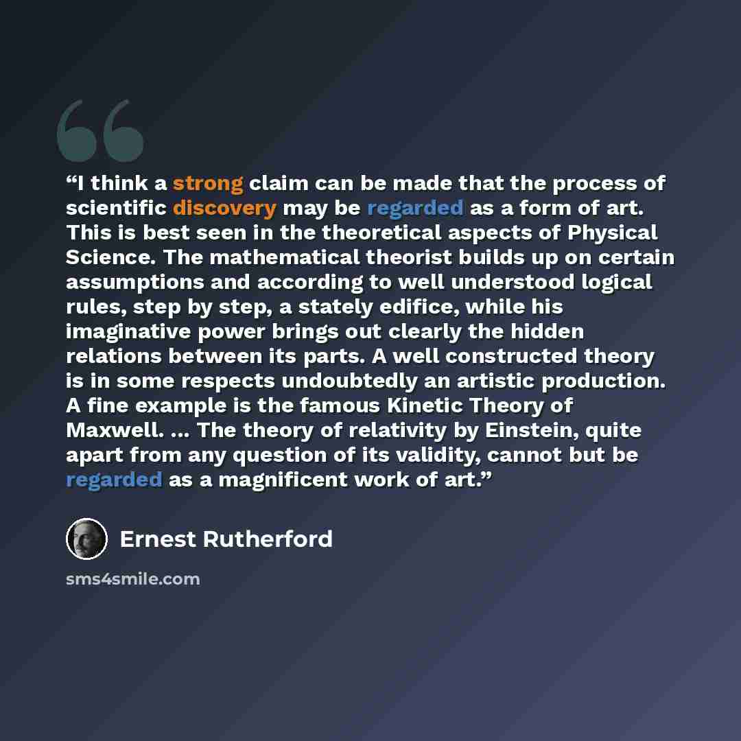 “I think a strong claim can be made that the process of scientific discovery may be regarded as a form of art. This is best seen in the theoretical aspects of Physical Science. The mathematical theorist builds up on certain assumptions and according to well understood logical rules, step by step, a…” quote by Ernest Rutherford