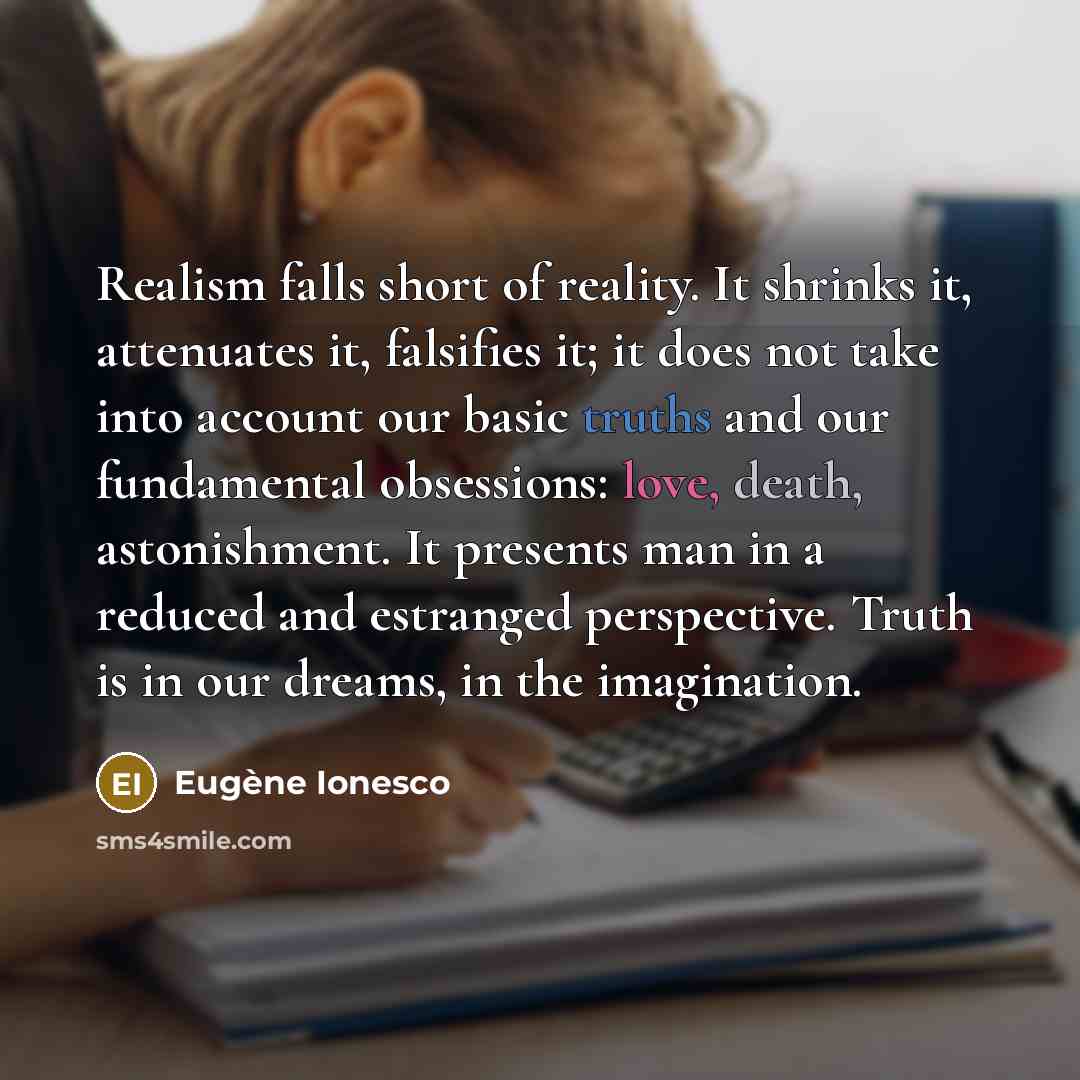 “Realism falls short of reality. It shrinks it, attenuates it, falsifies it; it does not take into account our basic truths and our fundamental obsessions: love, death, astonishment. It presents man in a reduced and estranged perspective. Truth is in our dreams, in the imagination.” quote by Eugene Ionesco