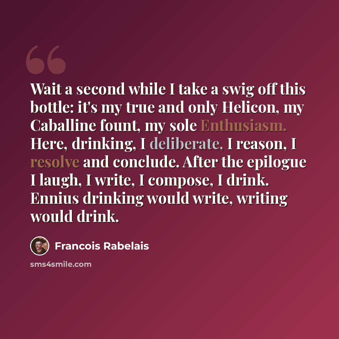 “Wait a second while I take a swig off this bottle: it's my true and only Helicon, my Caballine fount, my sole Enthusiasm. Here, drinking, I deliberate, I reason, I resolve and conclude. After the epilogue I laugh, I write, I compose, I drink. Ennius drinking would write, writing would drink.” quote by Francois Rabelais