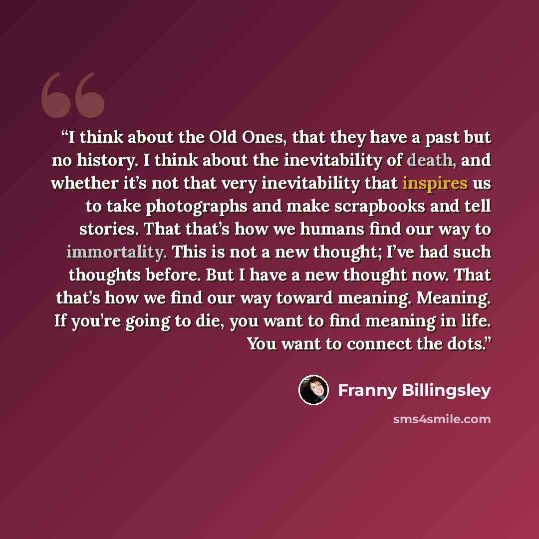 “I think about the Old Ones, that they have a past but no history. I think about the inevitability of death, and whether it’s not that very inevitability that inspires us to take photographs and make scrapbooks and tell stories. That that’s how we humans find our way to immortality. This is not a…” quote by Franny Billingsley