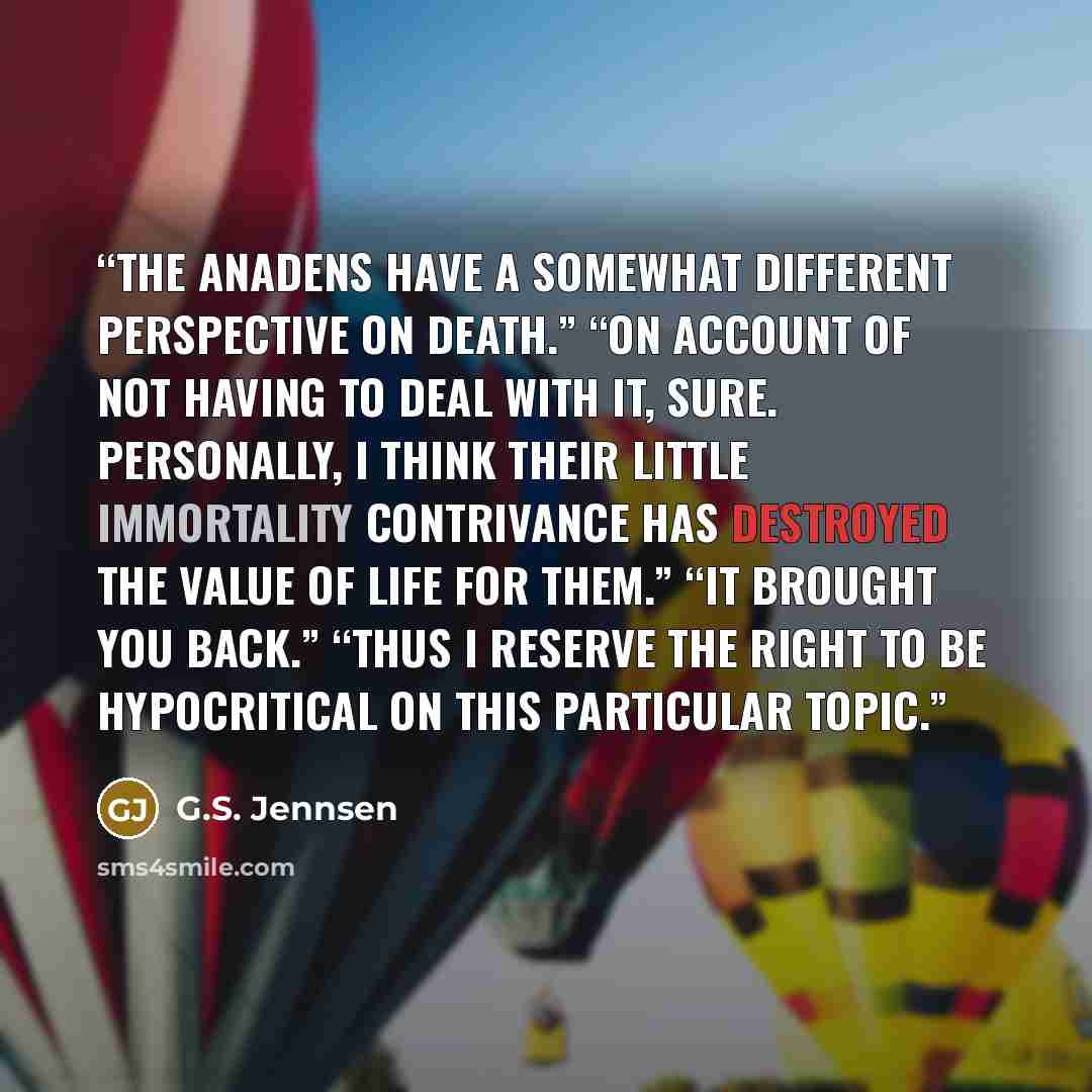 “The Anadens have a somewhat different perspective on death.” “On account of not having to deal with it, sure. Personally, I think their little immortality contrivance has destroyed the value of life for them.” “It brought you back.” “Thus I reserve the right to be hypocritical on this particular…” quote by G.S. Jennsen