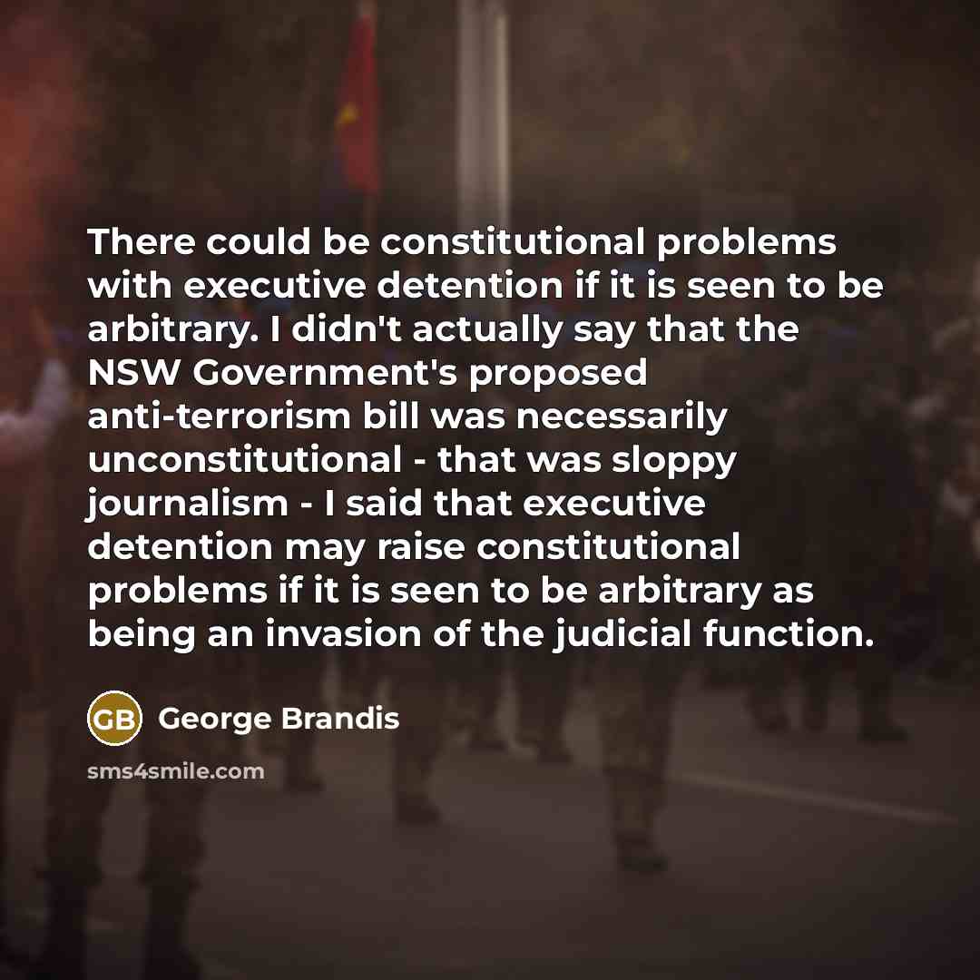 “There could be constitutional problems with executive detention if it is seen to be arbitrary. I didn't actually say that the NSW Government's proposed anti-terrorism bill was necessarily unconstitutional - that was sloppy journalism - I said that executive detention may raise constitutional…” quote by George Brandis