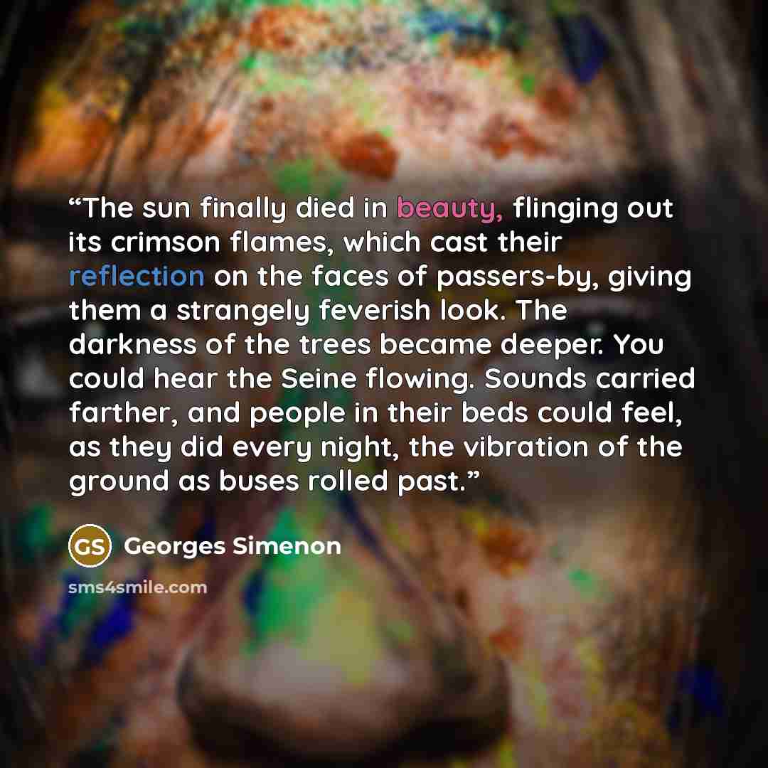 “The sun finally died in beauty, flinging out its crimson flames, which cast their reflection on the faces of passers-by, giving them a strangely feverish look. The darkness of the trees became deeper. You could hear the Seine flowing. Sounds carried farther, and people in their beds could feel, as…” quote by Georges Simenon