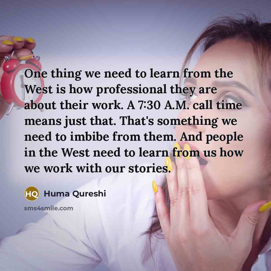 “One thing we need to learn from the West is how professional they are about their work. A 7:30 A.M. call time means just that. That's something we need to imbibe from them. And people in the West need to learn from us how we work with our stories.” quote by Huma Qureshi