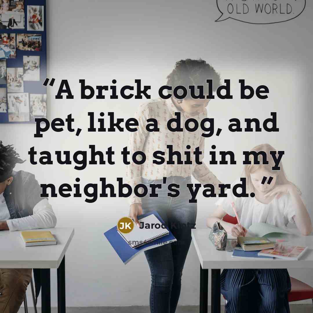“A brick could be pet, like a dog, and taught to shit in my neighbor's yard.” quote by Jarod Kintz