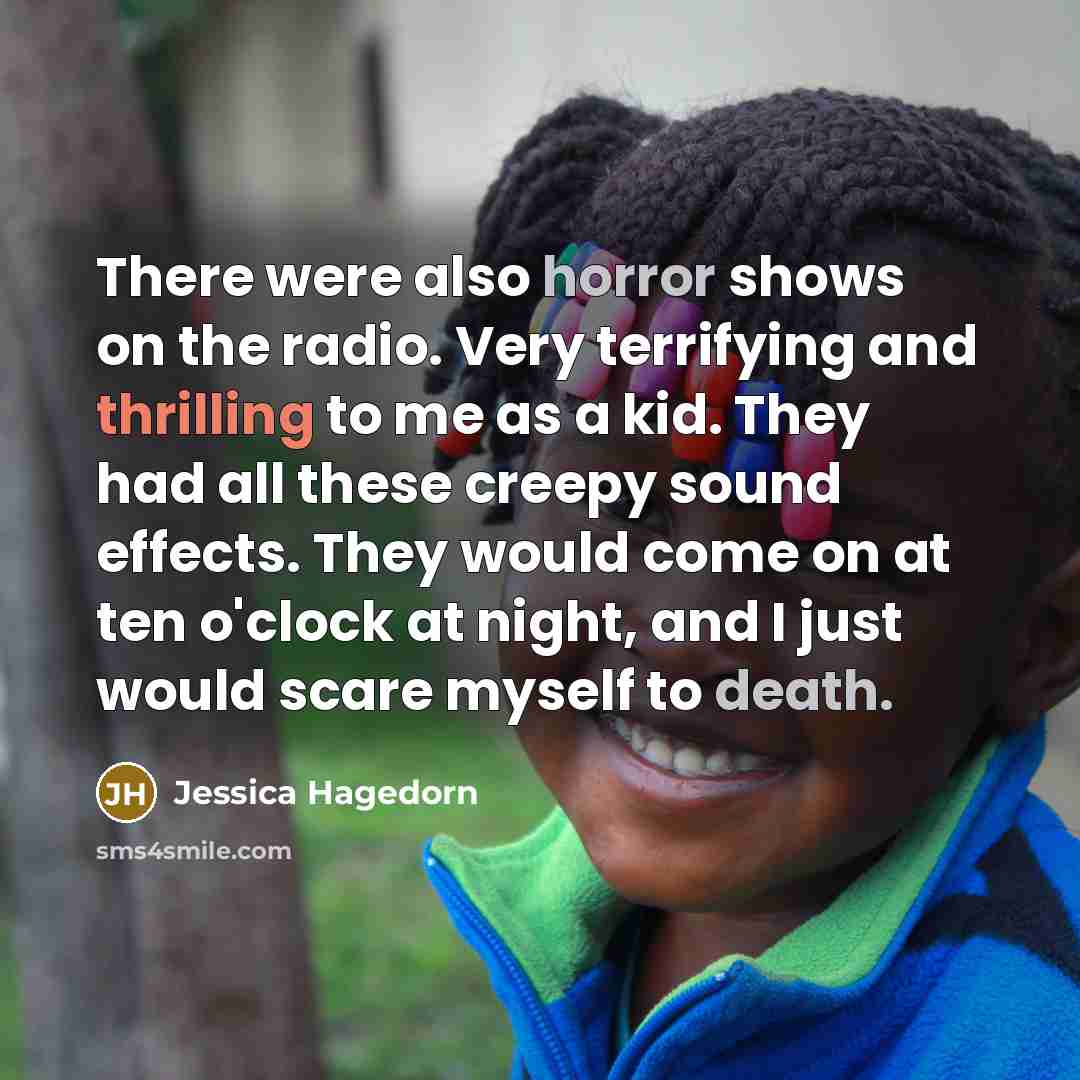 “There were also horror shows on the radio. Very terrifying and thrilling to me as a kid. They had all these creepy sound effects. They would come on at ten o'clock at night, and I just would scare myself to death.” quote by Jessica Hagedorn