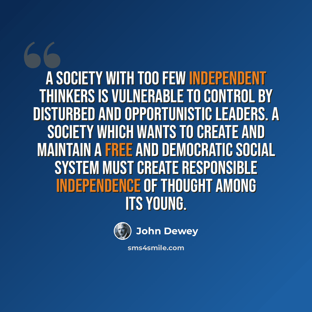 “A society with too few independent thinkers is vulnerable to control by disturbed and opportunistic leaders. A society which wants to create and maintain a free and democratic social system must create responsible independence of thought among its young.” quote by John Dewey