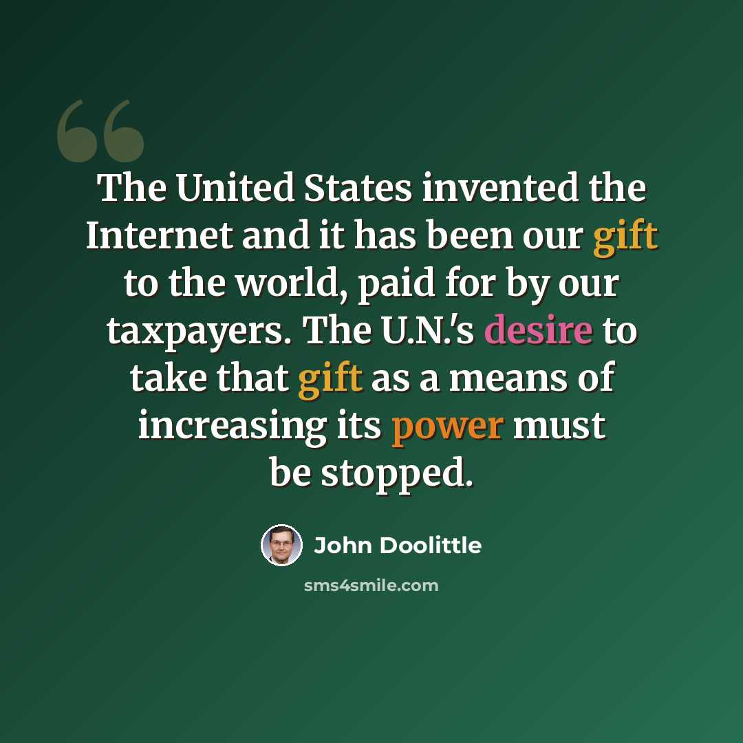 “The United States invented the Internet and it has been our gift to the world, paid for by our taxpayers. The U.N.'s desire to take that gift as a means of increasing its power must be stopped.” quote by John Doolittle