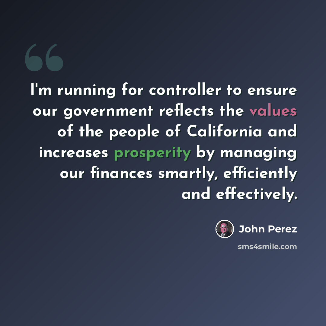 “I'm running for controller to ensure our government reflects the values of the people of California and increases prosperity by managing our finances smartly, efficiently and effectively.” quote by John Perez